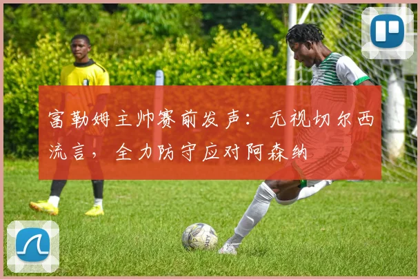 富勒姆主帅赛前发声:无视切尔西流言,全力防守应对阿森纳