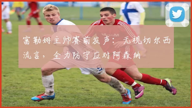 富勒姆主帅赛前发声：无视切尔西流言，全力防守应对阿森纳