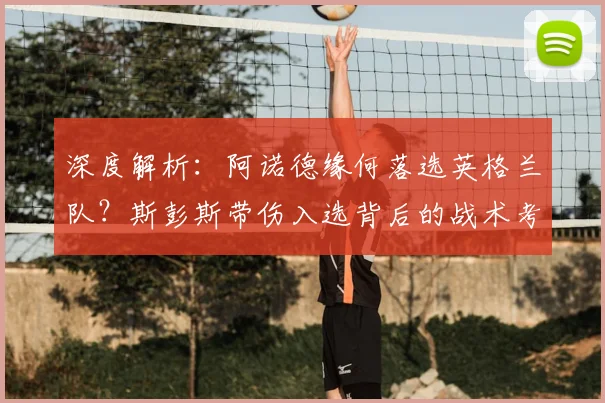 深度解析：阿诺德缘何落选英格兰队？斯彭斯带伤入选背后的战术考量与右后卫竞争格局