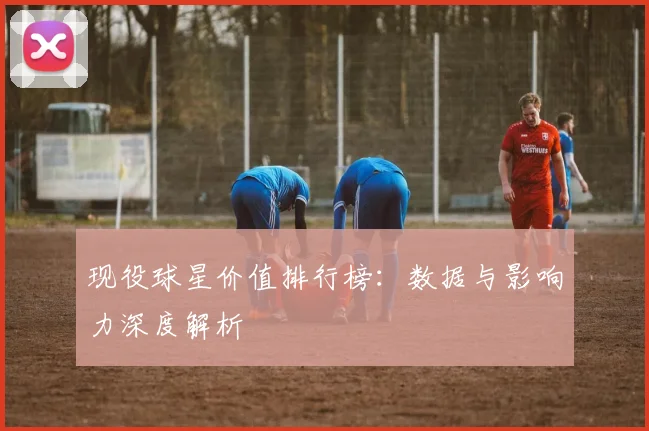 现役球星价值排行榜:数据与影响力深度解析