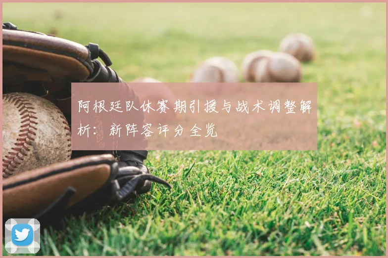 阿根廷队休赛期引援与战术调整解析:新阵容评分全览