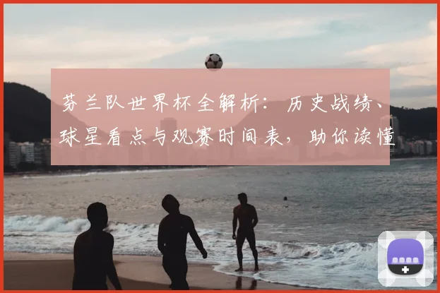 芬兰队世界杯全解析:历史战绩、球星看点与观赛时间表,助你读懂晋级之路