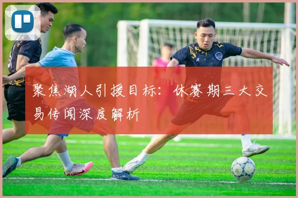 聚焦湖人引援目标：休赛期三大交易传闻深度解析