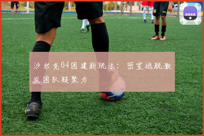 沙尔克04团建新玩法:密室逃脱激发团队凝聚力