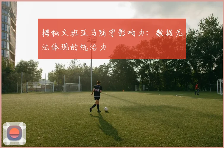 揭秘文班亚马防守影响力：数据无法体现的统治力