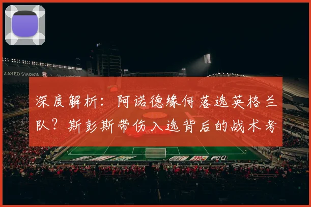 深度解析:阿诺德缘何落选英格兰队?斯彭斯带伤入选背后的战术考量与右后卫竞争格局