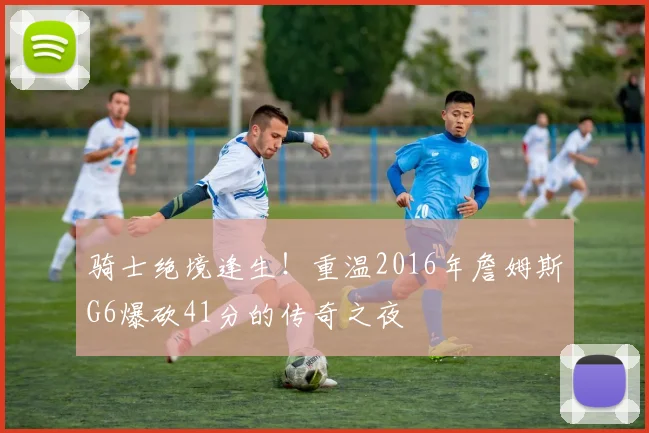 骑士绝境逢生！重温2016年詹姆斯G6爆砍41分的传奇之夜