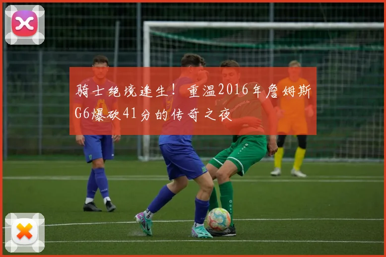 骑士绝境逢生!重温2016年詹姆斯G6爆砍41分的传奇之夜
