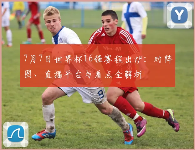 7月7日世界杯16强赛程出炉：对阵图、直播平台与看点全解析