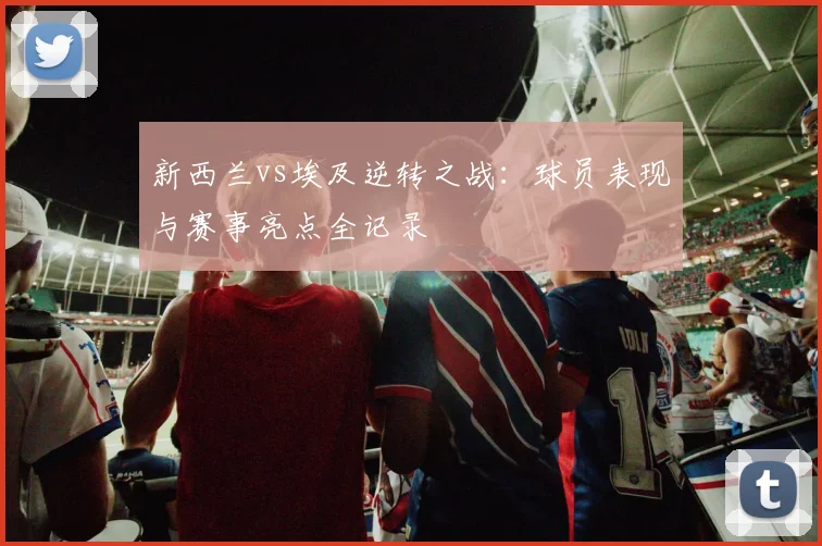新西兰vs埃及逆转之战：球员表现与赛事亮点全记录